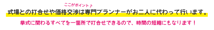式場との打合せや価格交渉は専門プランナーがお二人に代わって行います。挙式に関わるすべてを一箇所で打合せできるので、時間の短縮にもなります!